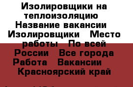 Изолировщики на теплоизоляцию › Название вакансии ­ Изолировщики › Место работы ­ По всей России - Все города Работа » Вакансии   . Красноярский край